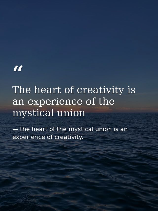 The heart of creativity is an experience of the mystical union — the heart of the mystical union is an experience of creativity.