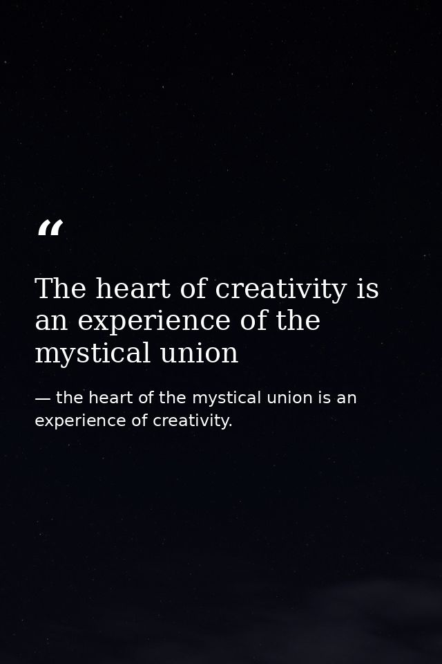The heart of creativity is an experience of the mystical union — the heart of the mystical union is an experience of creativity.