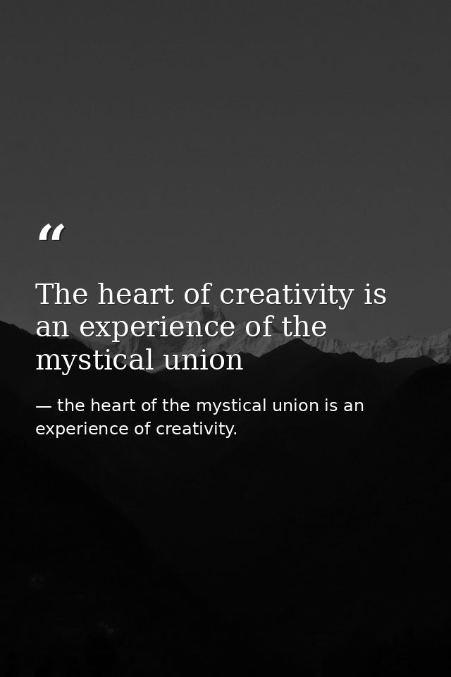 The heart of creativity is an experience of the mystical union — the heart of the mystical union is an experience of creativity.