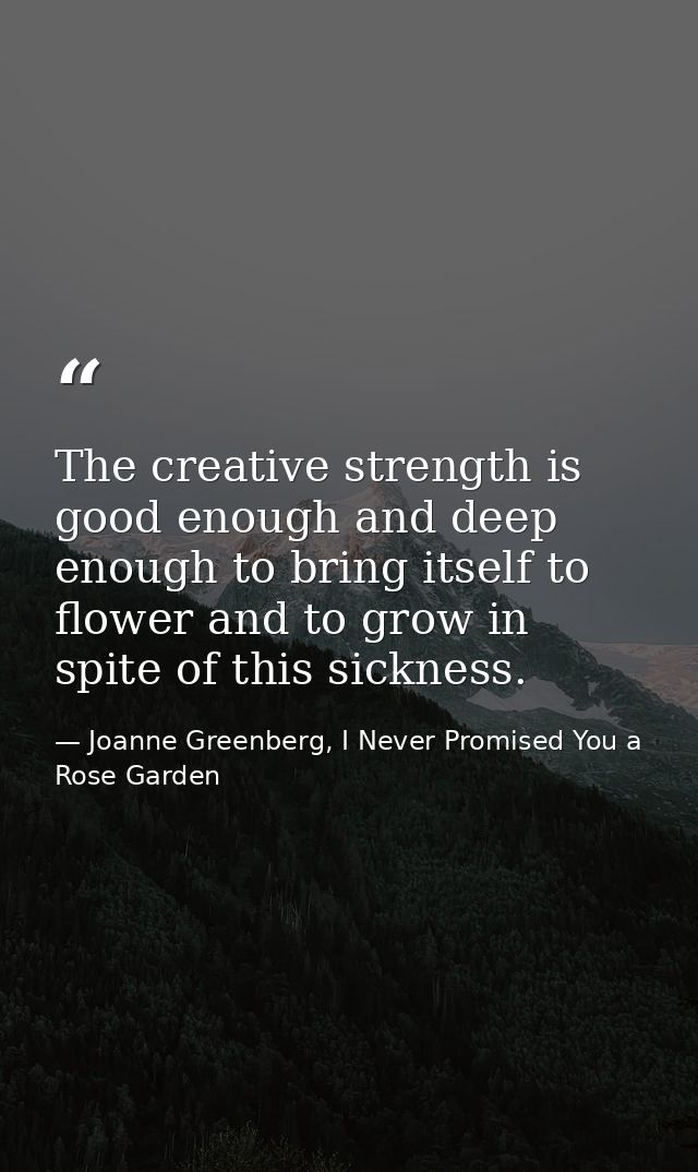 The creative strength is good enough and deep enough to bring itself to flower and to grow in spite of this sickness. — Joanne Greenberg, I Never Promised You a Rose Garden
