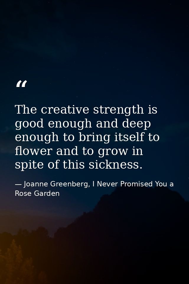 The creative strength is good enough and deep enough to bring itself to flower and to grow in spite of this sickness. — Joanne Greenberg, I Never Promised You a Rose Garden