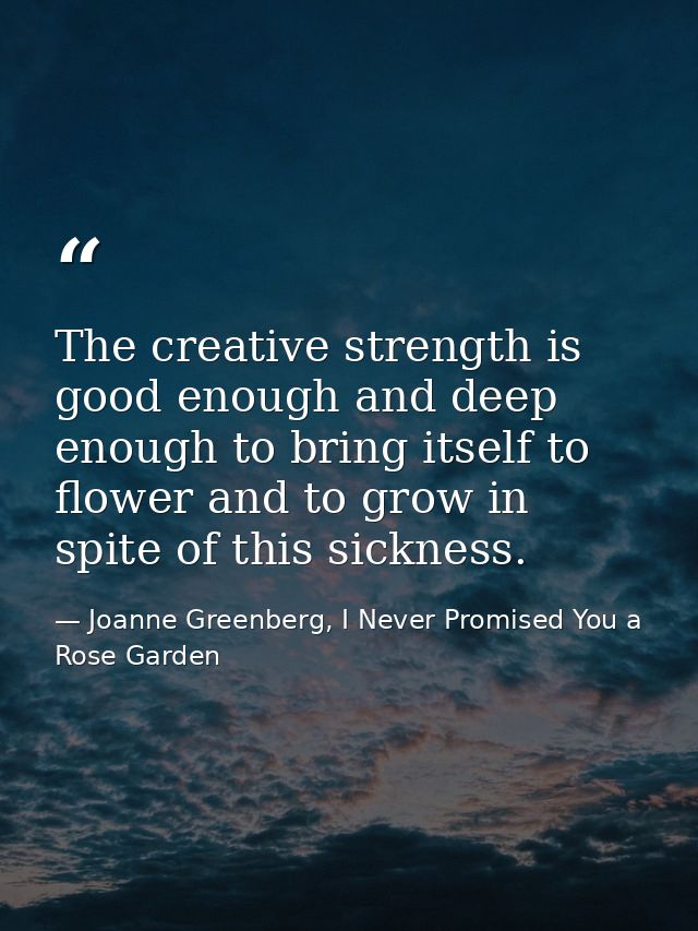 The creative strength is good enough and deep enough to bring itself to flower and to grow in spite of this sickness. — Joanne Greenberg, I Never Promised You a Rose Garden