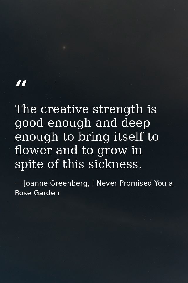 The creative strength is good enough and deep enough to bring itself to flower and to grow in spite of this sickness. — Joanne Greenberg, I Never Promised You a Rose Garden