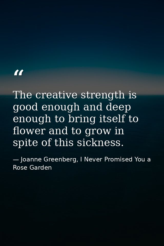The creative strength is good enough and deep enough to bring itself to flower and to grow in spite of this sickness. — Joanne Greenberg, I Never Promised You a Rose Garden