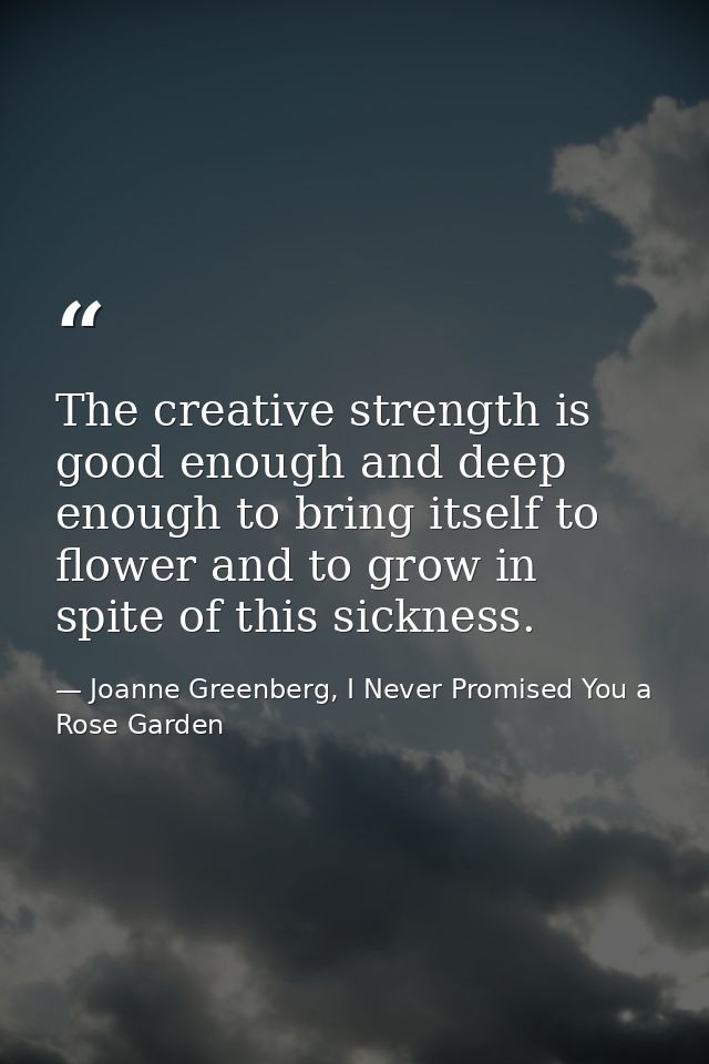 The creative strength is good enough and deep enough to bring itself to flower and to grow in spite of this sickness. — Joanne Greenberg, I Never Promised You a Rose Garden