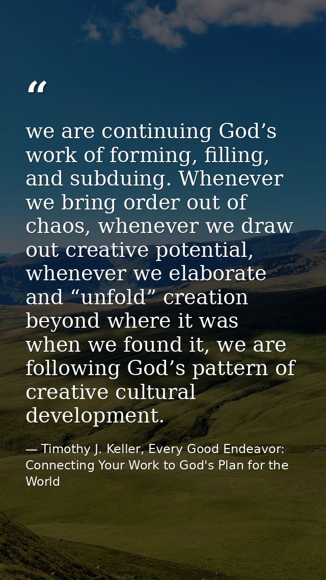we are continuing God’s work of forming, filling, and subduing. Whenever we bring order out of chaos, whenever we draw o — Timothy J. Keller, Every Good Endeavor: Connecting Your Work to God's Plan for the World