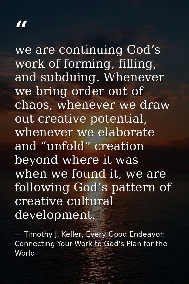 we are continuing God’s work of forming, filling, and subduing. Whenever we bring order out of chaos, whenever we draw o — Timothy J. Keller, Every Good Endeavor: Connecting Your Work to God's Plan for the World