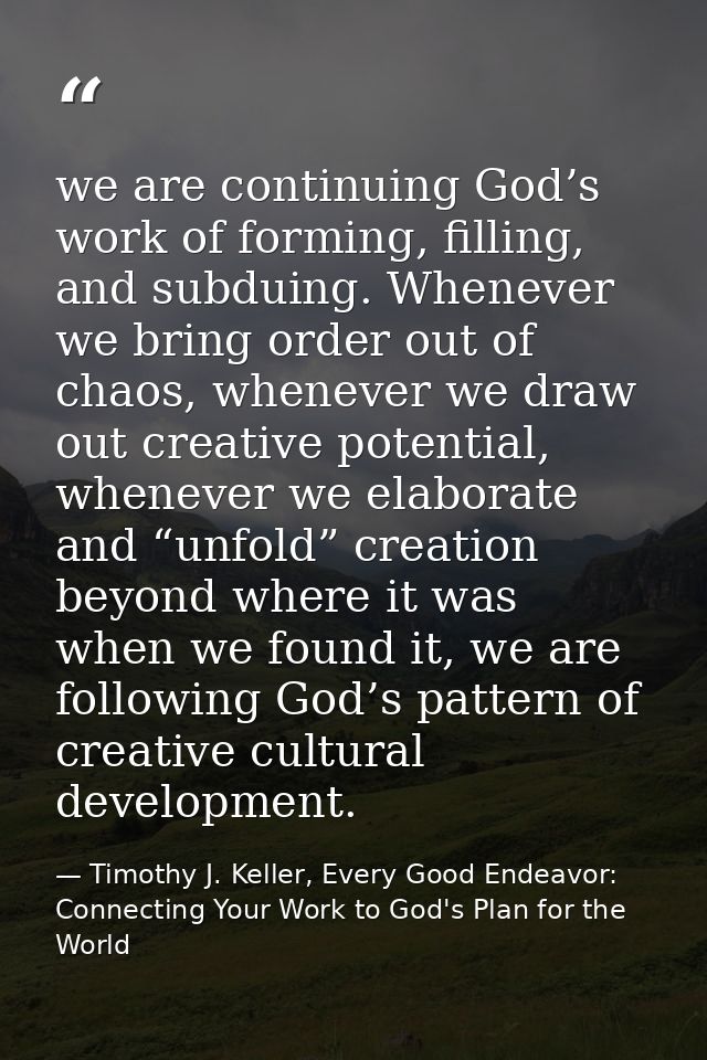 we are continuing God’s work of forming, filling, and subduing. Whenever we bring order out of chaos, whenever we draw o — Timothy J. Keller, Every Good Endeavor: Connecting Your Work to God's Plan for the World