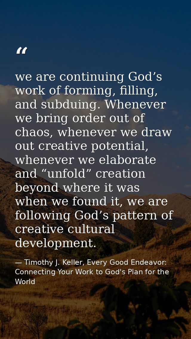 we are continuing God’s work of forming, filling, and subduing. Whenever we bring order out of chaos, whenever we draw o — Timothy J. Keller, Every Good Endeavor: Connecting Your Work to God's Plan for the World