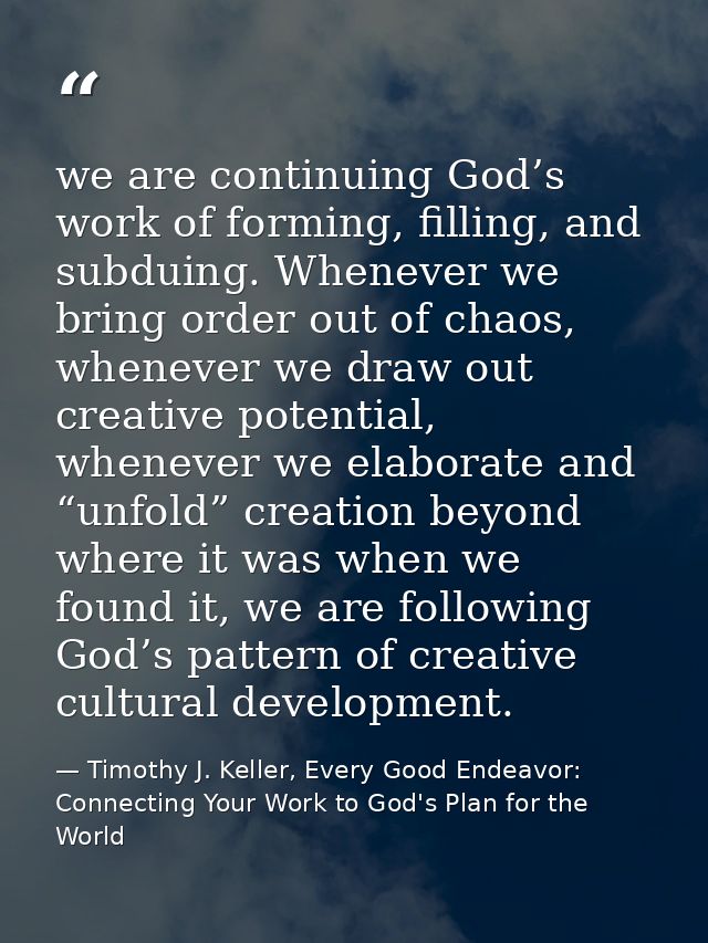we are continuing God’s work of forming, filling, and subduing. Whenever we bring order out of chaos, whenever we draw o — Timothy J. Keller, Every Good Endeavor: Connecting Your Work to God's Plan for the World