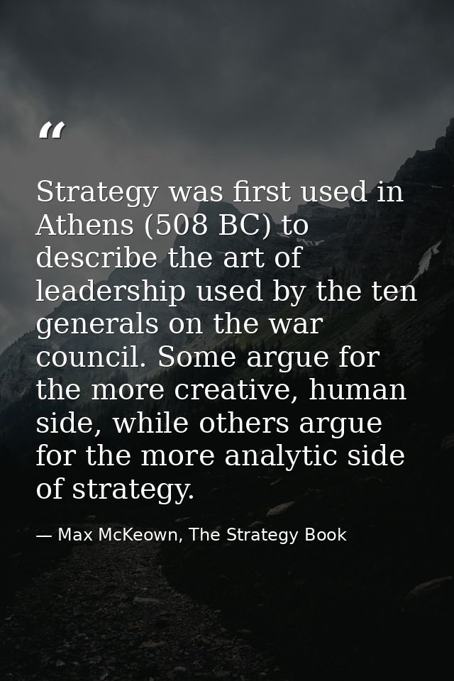 Strategy was first used in Athens (508 BC) to describe the art of leadership used by the ten generals on the war council — Max McKeown, The Strategy Book