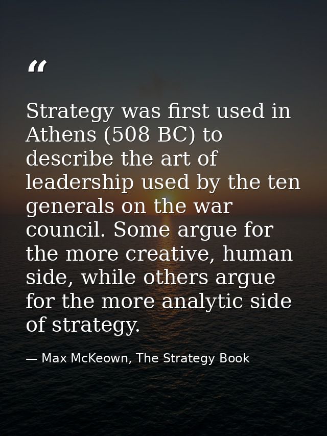 Strategy was first used in Athens (508 BC) to describe the art of leadership used by the ten generals on the war council — Max McKeown, The Strategy Book
