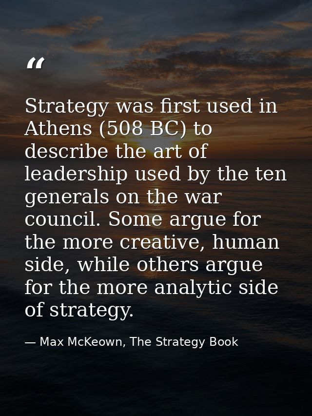 Strategy was first used in Athens (508 BC) to describe the art of leadership used by the ten generals on the war council — Max McKeown, The Strategy Book