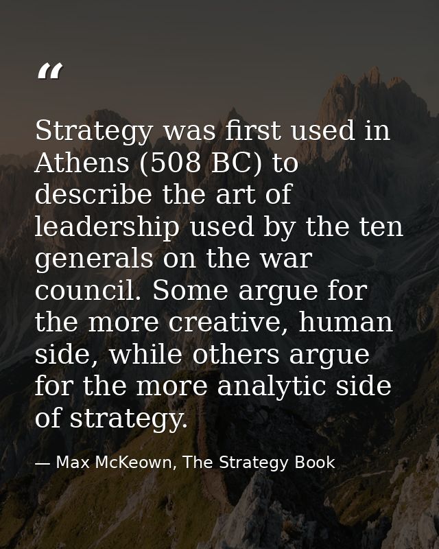 Strategy was first used in Athens (508 BC) to describe the art of leadership used by the ten generals on the war council — Max McKeown, The Strategy Book