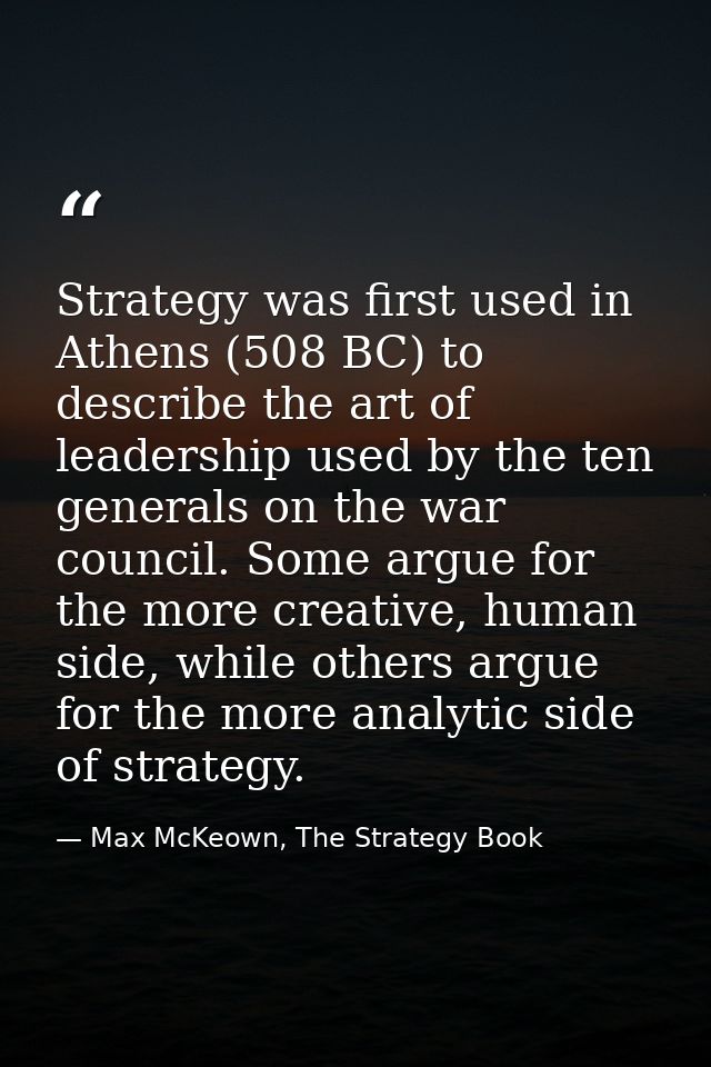 Strategy was first used in Athens (508 BC) to describe the art of leadership used by the ten generals on the war council — Max McKeown, The Strategy Book