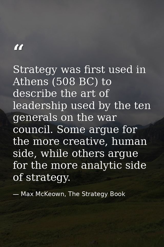 Strategy was first used in Athens (508 BC) to describe the art of leadership used by the ten generals on the war council — Max McKeown, The Strategy Book