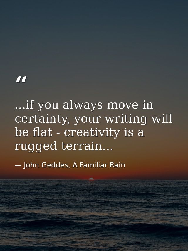 ...if you always move in certainty, your writing will be flat - creativity is a rugged terrain... — John Geddes, A Familiar Rain