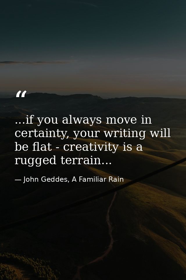 ...if you always move in certainty, your writing will be flat - creativity is a rugged terrain... — John Geddes, A Familiar Rain
