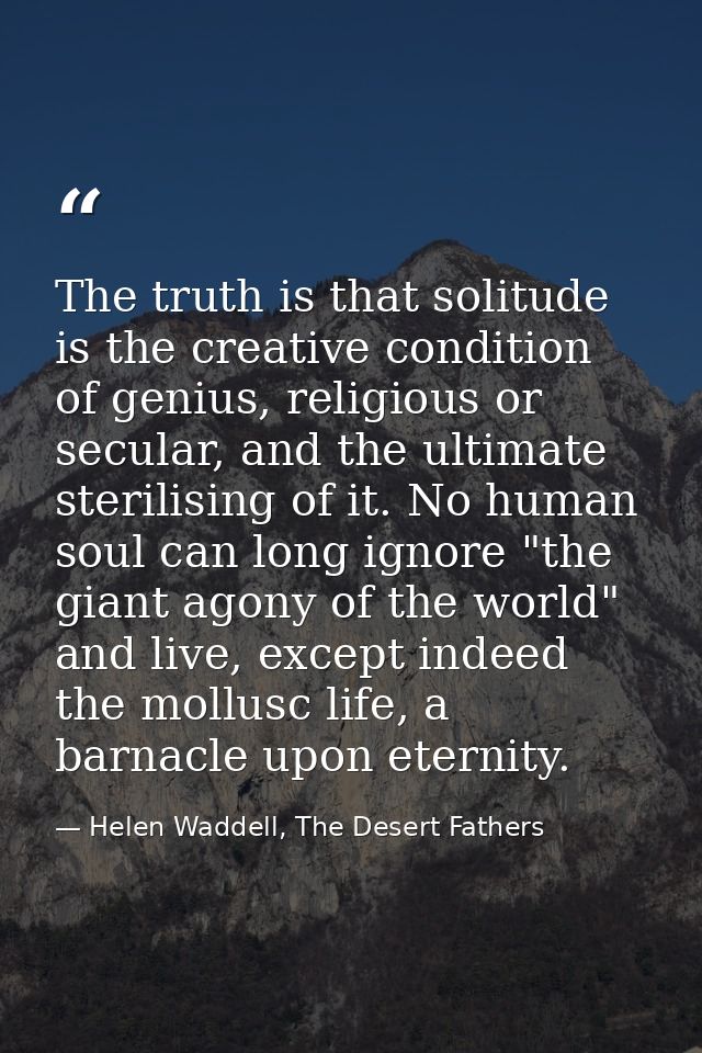 The truth is that solitude is the creative condition of genius, religious or secular, and the ultimate sterilising of it — Helen Waddell, The Desert Fathers