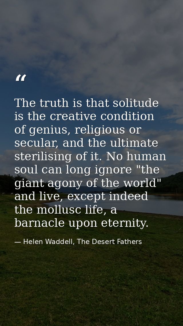The truth is that solitude is the creative condition of genius, religious or secular, and the ultimate sterilising of it — Helen Waddell, The Desert Fathers