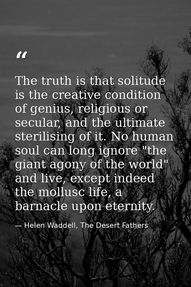 The truth is that solitude is the creative condition of genius, religious or secular, and the ultimate sterilising of it — Helen Waddell, The Desert Fathers