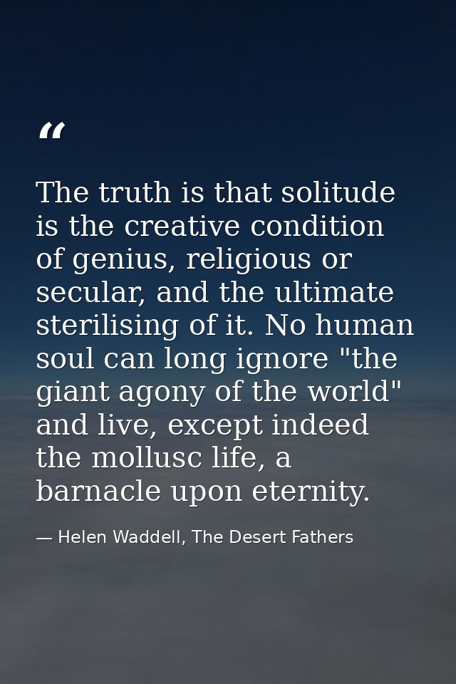 The truth is that solitude is the creative condition of genius, religious or secular, and the ultimate sterilising of it — Helen Waddell, The Desert Fathers