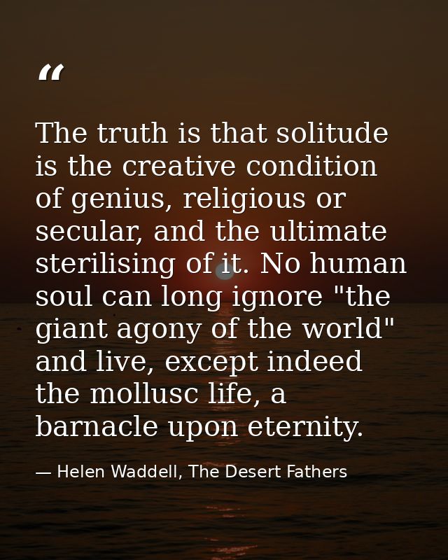 The truth is that solitude is the creative condition of genius, religious or secular, and the ultimate sterilising of it — Helen Waddell, The Desert Fathers