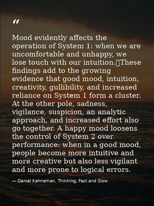 Mood evidently affects the operation of System 1: when we are uncomfortable and unhappy, we lose touch with our intuitio — Daniel Kahneman, Thinking, Fast and Slow