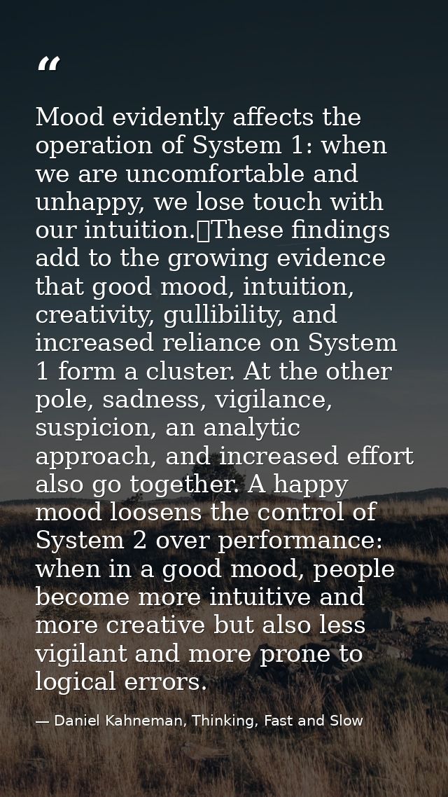 Mood evidently affects the operation of System 1: when we are uncomfortable and unhappy, we lose touch with our intuitio — Daniel Kahneman, Thinking, Fast and Slow