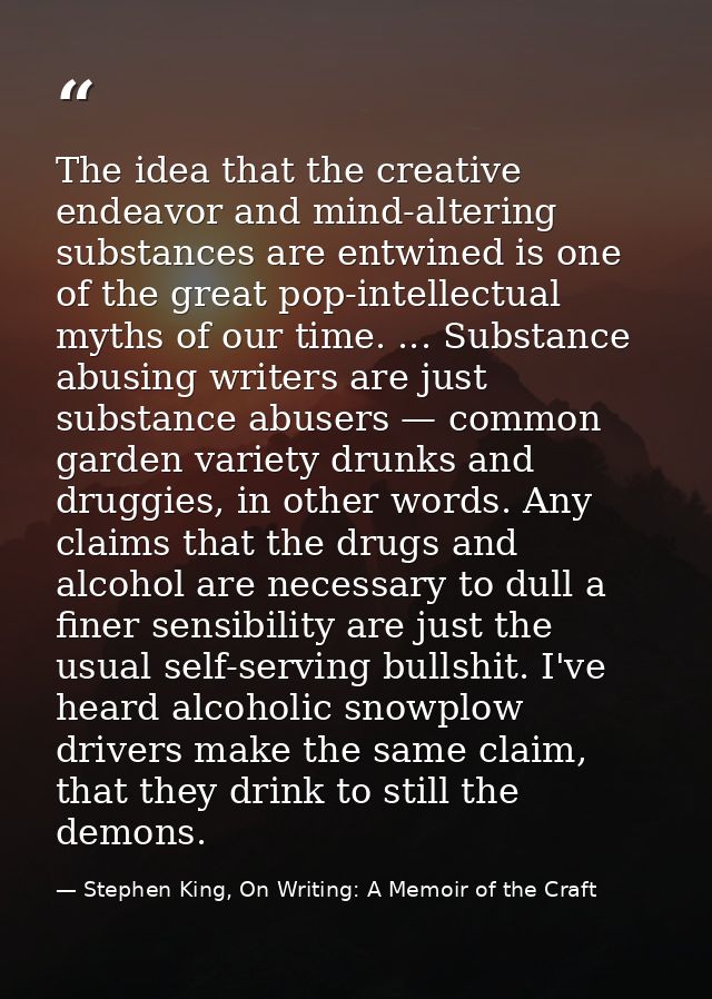 The idea that the creative endeavor and mind-altering substances are entwined is one of the great pop-intellectual myths — Stephen King, On Writing: A Memoir of the Craft