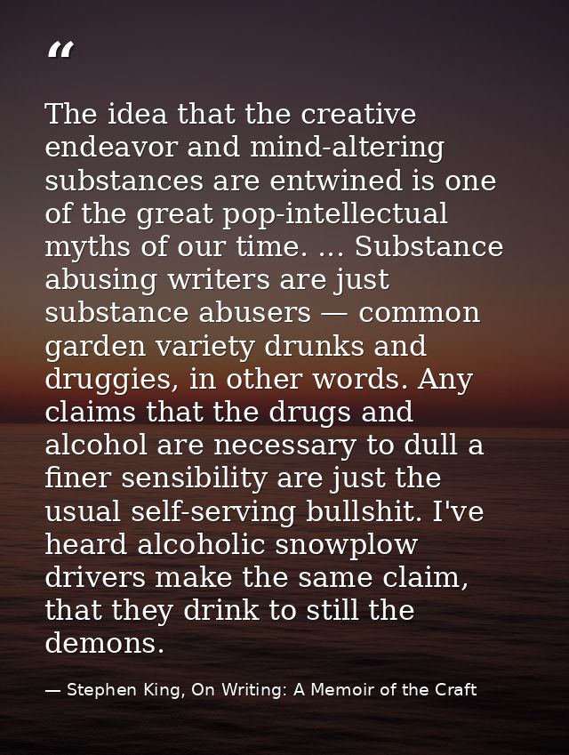 The idea that the creative endeavor and mind-altering substances are entwined is one of the great pop-intellectual myths — Stephen King, On Writing: A Memoir of the Craft