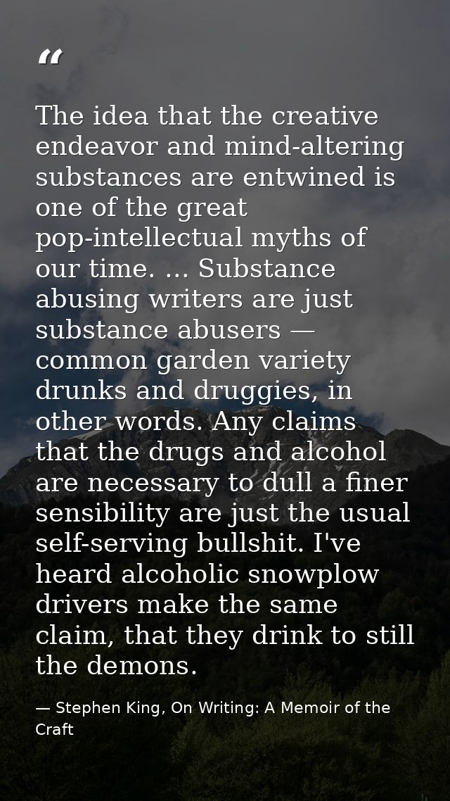 The idea that the creative endeavor and mind-altering substances are entwined is one of the great pop-intellectual myths — Stephen King, On Writing: A Memoir of the Craft