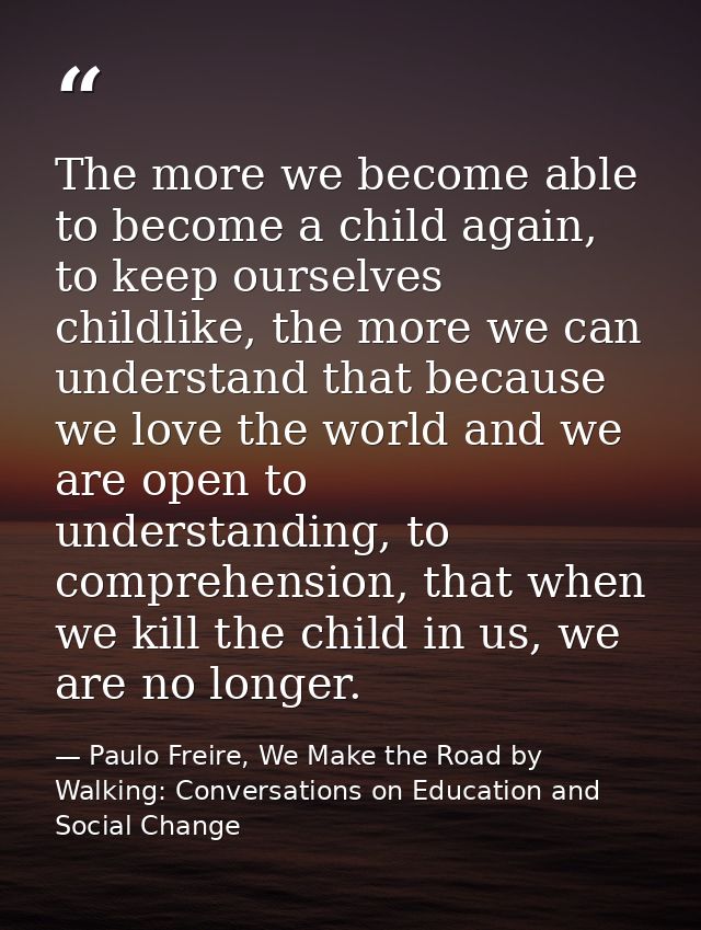 The more we become able to become a child again, to keep ourselves childlike, the more we can understand that because we — Paulo Freire, We Make the Road by Walking: Conversations on Education and Social Change