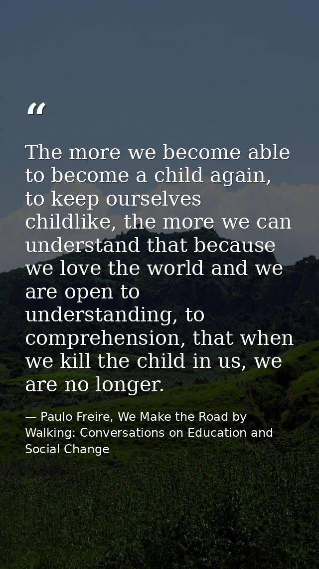 The more we become able to become a child again, to keep ourselves childlike, the more we can understand that because we — Paulo Freire, We Make the Road by Walking: Conversations on Education and Social Change