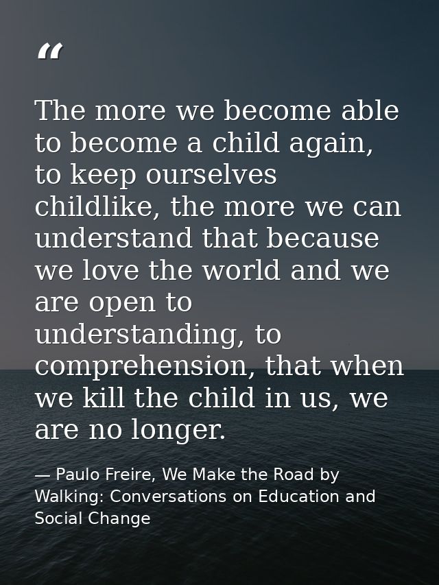 The more we become able to become a child again, to keep ourselves childlike, the more we can understand that because we — Paulo Freire, We Make the Road by Walking: Conversations on Education and Social Change