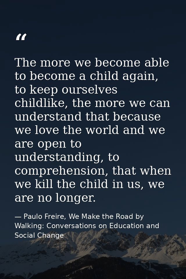 The more we become able to become a child again, to keep ourselves childlike, the more we can understand that because we — Paulo Freire, We Make the Road by Walking: Conversations on Education and Social Change