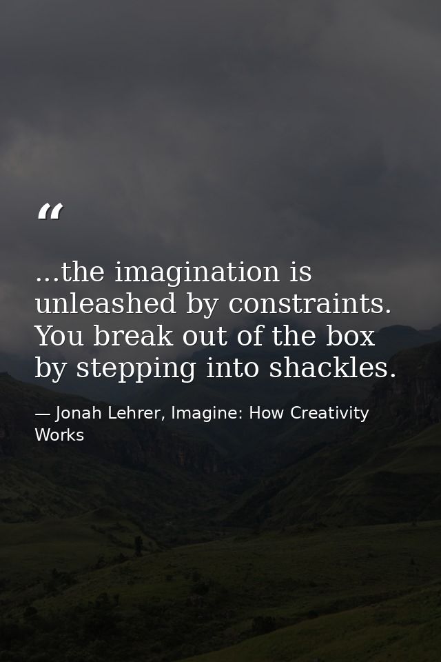 ...the imagination is unleashed by constraints. You break out of the box by stepping into shackles. — Jonah Lehrer, Imagine: How Creativity Works