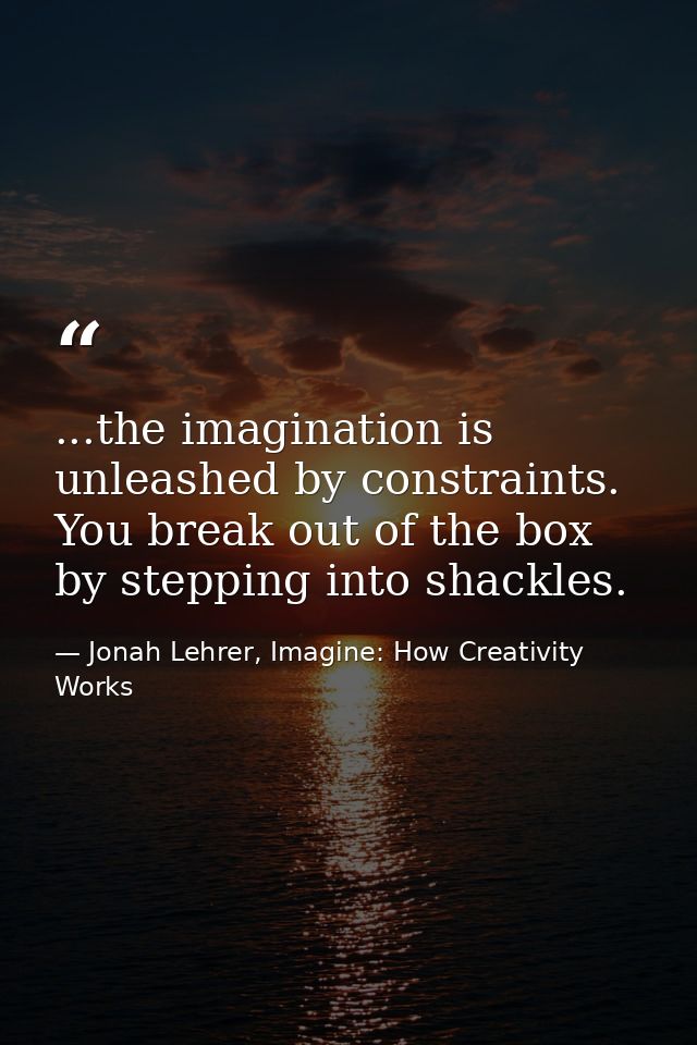 ...the imagination is unleashed by constraints. You break out of the box by stepping into shackles. — Jonah Lehrer, Imagine: How Creativity Works