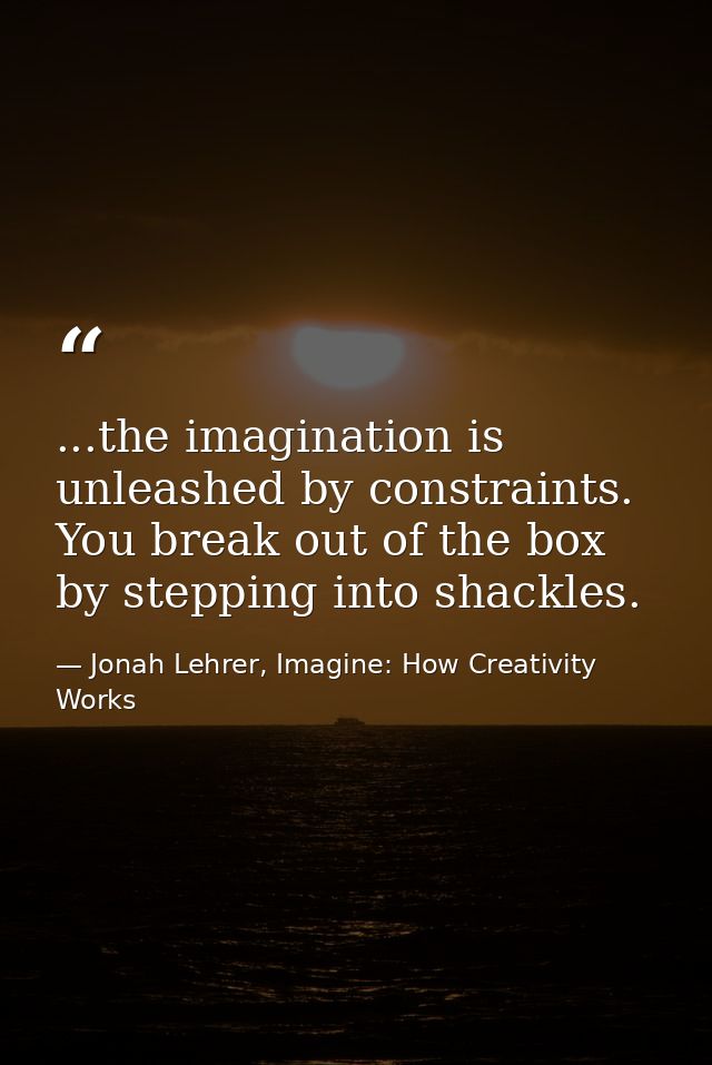 ...the imagination is unleashed by constraints. You break out of the box by stepping into shackles. — Jonah Lehrer, Imagine: How Creativity Works