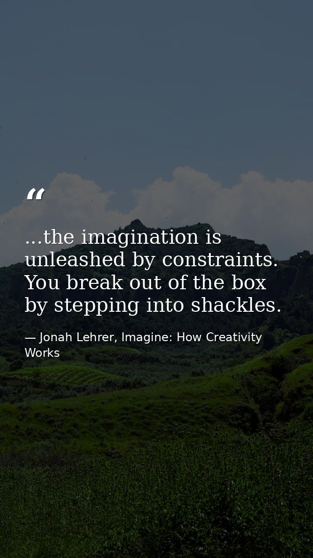 ...the imagination is unleashed by constraints. You break out of the box by stepping into shackles. — Jonah Lehrer, Imagine: How Creativity Works