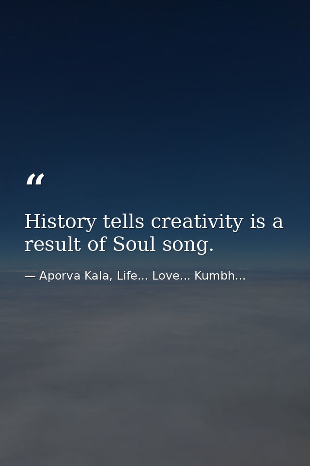 History tells creativity is a result of Soul song. — Aporva Kala, Life... Love... Kumbh...