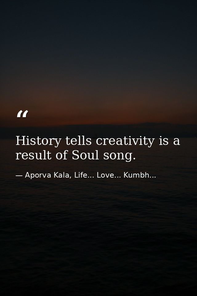 History tells creativity is a result of Soul song. — Aporva Kala, Life... Love... Kumbh...