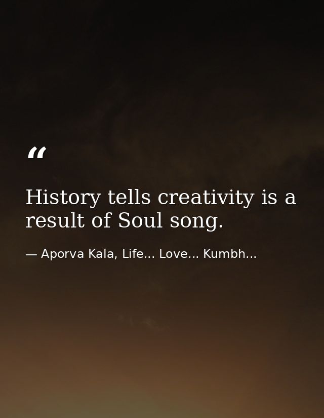 History tells creativity is a result of Soul song. — Aporva Kala, Life... Love... Kumbh...