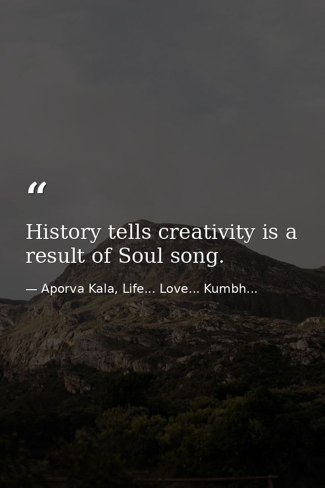 History tells creativity is a result of Soul song. — Aporva Kala, Life... Love... Kumbh...
