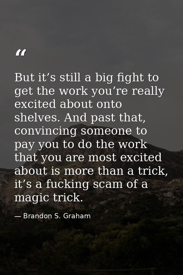 But it’s still a big fight to get the work you’re really excited about onto shelves. And past that, convincing someone t — Brandon S. Graham