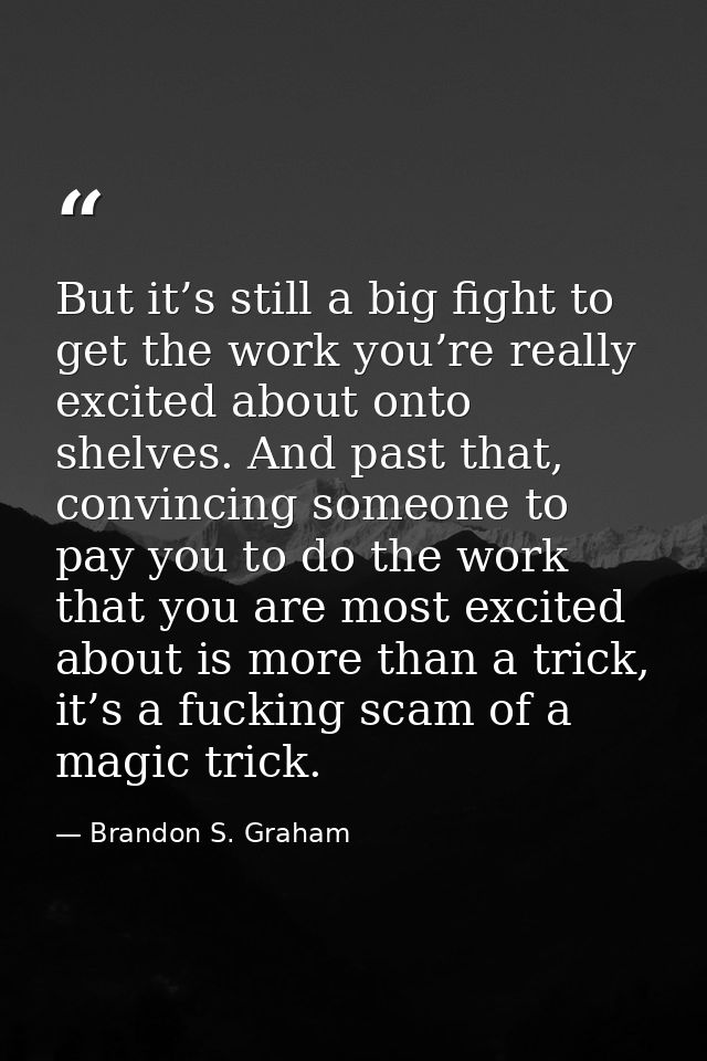 But it’s still a big fight to get the work you’re really excited about onto shelves. And past that, convincing someone t — Brandon S. Graham