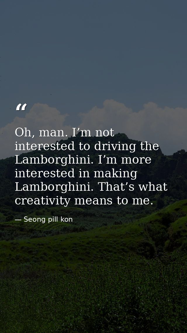 Oh, man. I’m not interested to driving the Lamborghini. I’m more interested in making Lamborghini. That’s what creativit — Seong pill kon