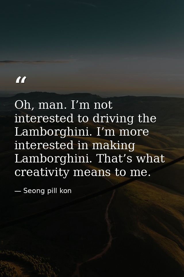Oh, man. I’m not interested to driving the Lamborghini. I’m more interested in making Lamborghini. That’s what creativit — Seong pill kon