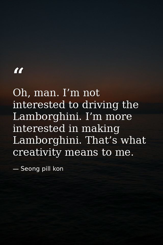 Oh, man. I’m not interested to driving the Lamborghini. I’m more interested in making Lamborghini. That’s what creativit — Seong pill kon
