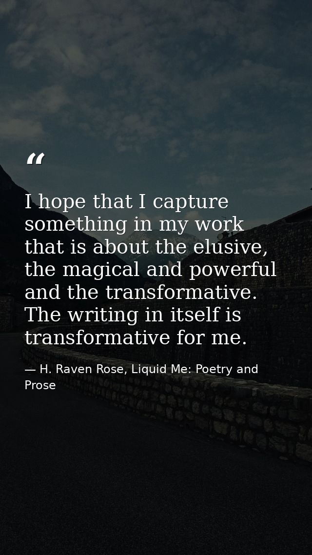 I hope that I capture something in my work that is about the elusive, the magical and powerful and the transformative. T — H. Raven Rose, Liquid Me: Poetry and Prose